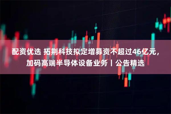 配资优选 拓荆科技拟定增募资不超过46亿元，加码高端半导体设备业务丨公告精选
