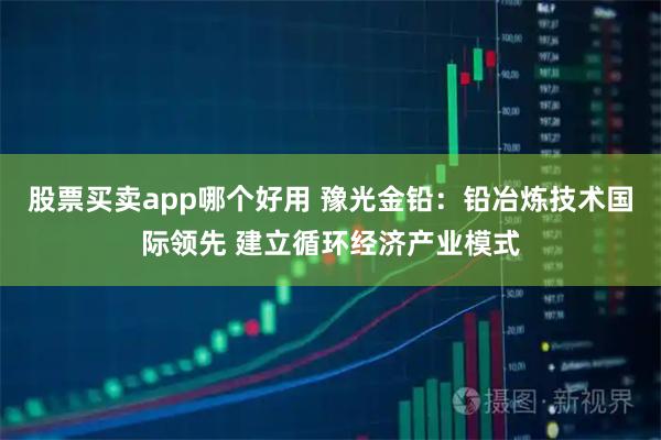 股票买卖app哪个好用 豫光金铅：铅冶炼技术国际领先 建立循环经济产业模式