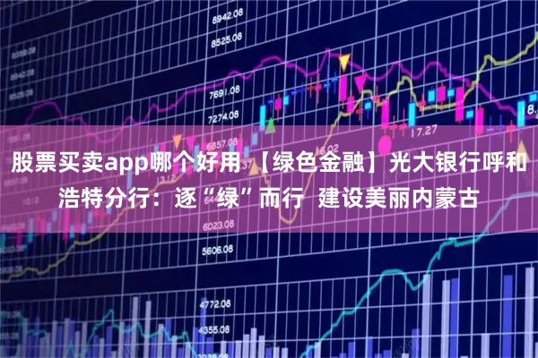 股票买卖app哪个好用 【绿色金融】光大银行呼和浩特分行：逐“绿”而行  建设美丽内蒙古