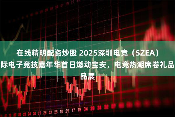 在线精明配资炒股 2025深圳电竞（SZEA）国际电子竞技嘉年华首日燃动宝安，电竞热潮席卷礼品展