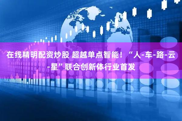 在线精明配资炒股 超越单点智能！“人-车-路-云-星”联合创新体行业首发