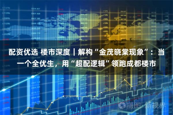 配资优选 楼市深度｜解构“金茂晓棠现象”：当一个全优生，用“超配逻辑”领跑成都楼市