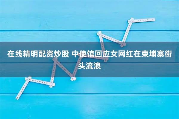 在线精明配资炒股 中使馆回应女网红在柬埔寨街头流浪