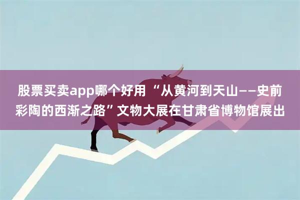 股票买卖app哪个好用 “从黄河到天山——史前彩陶的西渐之路”文物大展在甘肃省博物馆展出