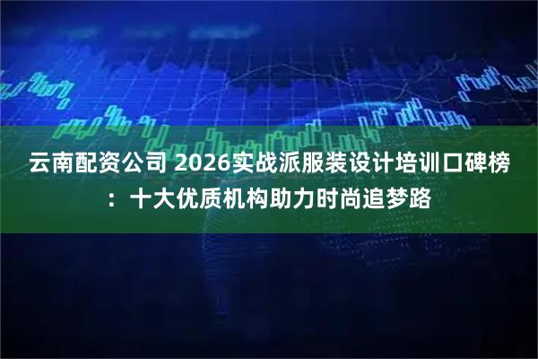 云南配资公司 2026实战派服装设计培训口碑榜：十大优质机构助力时尚追梦路