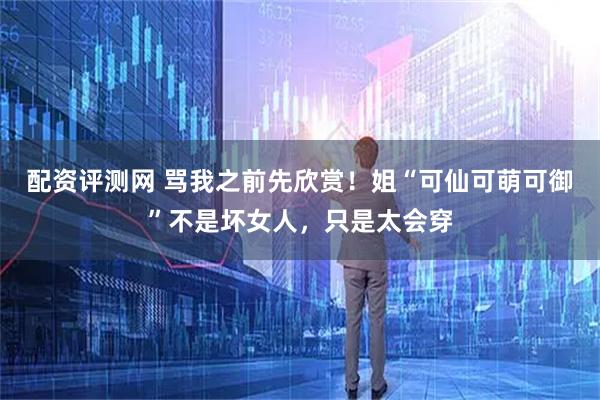 配资评测网 骂我之前先欣赏！姐“可仙可萌可御”不是坏女人，只是太会穿