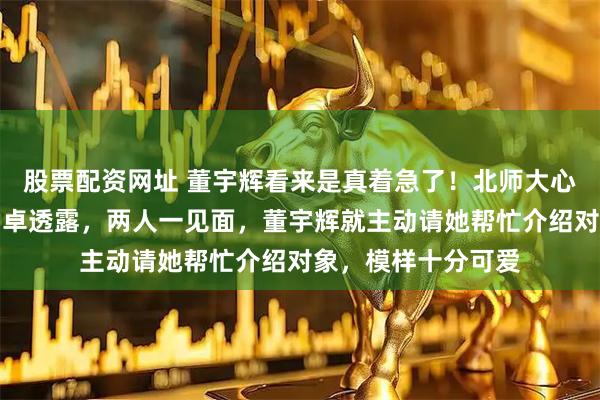 股票配资网址 董宇辉看来是真着急了！北师大心理学教授、博导韩卓透露，两人一见面，董宇辉就主动请她帮忙介绍对象，模样十分可爱