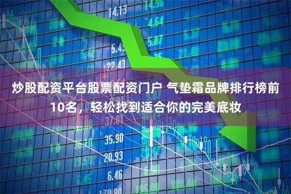 炒股配资平台股票配资门户 气垫霜品牌排行榜前10名，轻松找到适合你的完美底妆