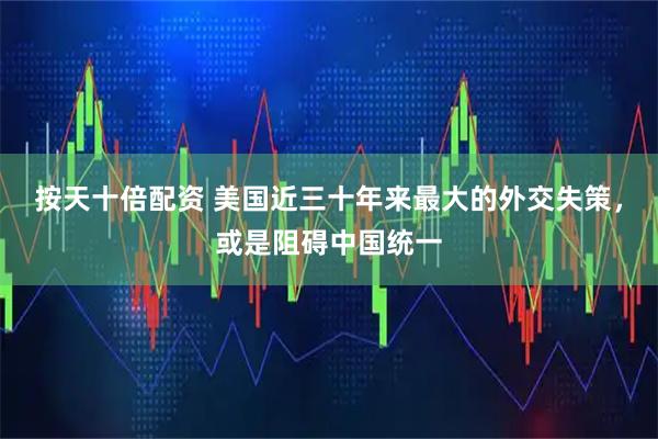 按天十倍配资 美国近三十年来最大的外交失策，或是阻碍中国统一