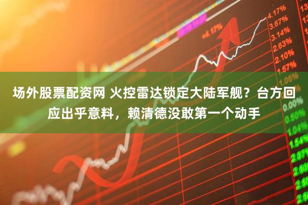 场外股票配资网 火控雷达锁定大陆军舰？台方回应出乎意料，赖清德没敢第一个动手