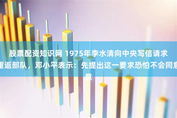 股票配资知识网 1975年李水清向中央写信请求重返部队，邓小平表示：先提出这一要求恐怕不会同意