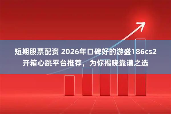 短期股票配资 2026年口碑好的游盛186cs2开箱心跳平台推荐，为你揭晓靠谱之选