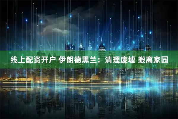 线上配资开户 伊朗德黑兰：清理废墟 搬离家园