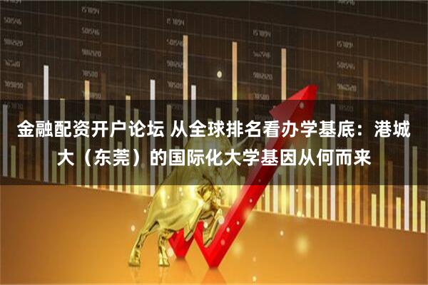 金融配资开户论坛 从全球排名看办学基底:港城大(东莞)的国际化大学基因从何而来