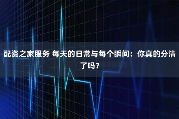 配资之家服务 每天的日常与每个瞬间:你真的分清了吗?