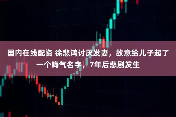 国内在线配资 徐悲鸿讨厌发妻，故意给儿子起了一个晦气名字，7年后悲剧发生