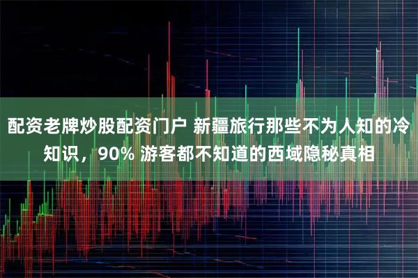 配资老牌炒股配资门户 新疆旅行那些不为人知的冷知识，90% 游客都不知道的西域隐秘真相