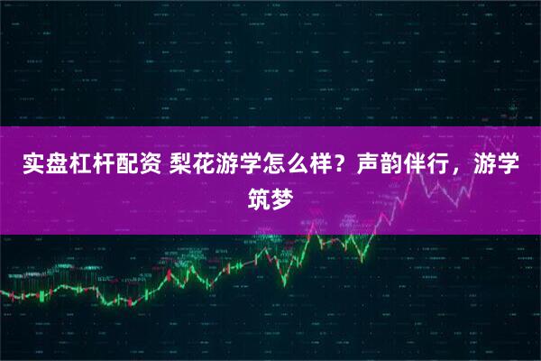 实盘杠杆配资 梨花游学怎么样？声韵伴行，游学筑梦