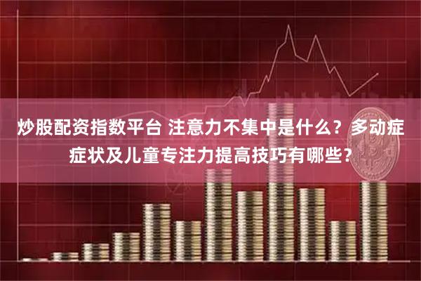 炒股配资指数平台 注意力不集中是什么？多动症症状及儿童专注力提高技巧有哪些？