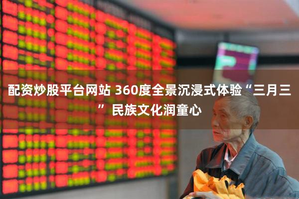 配资炒股平台网站 360度全景沉浸式体验“三月三” 民族文化润童心