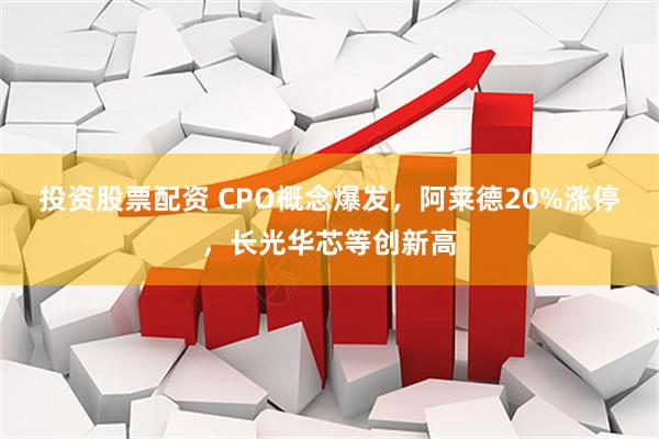 投资股票配资 CPO概念爆发，阿莱德20%涨停，长光华芯等创新高