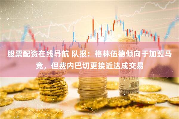 股票配资在线导航 队报：格林伍德倾向于加盟马竞，但费内巴切更接近达成交易
