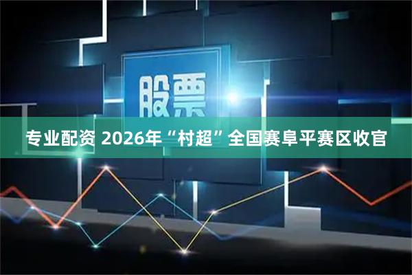 专业配资 2026年“村超”全国赛阜平赛区收官