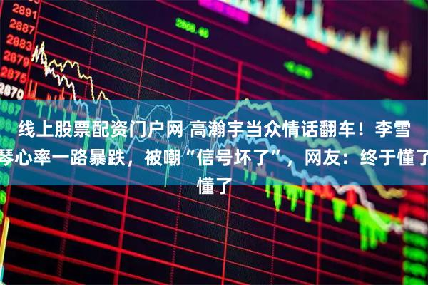 线上股票配资门户网 高瀚宇当众情话翻车！李雪琴心率一路暴跌，被嘲“信号坏了”，网友：终于懂了