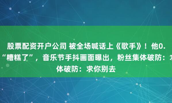 股票配资开户公司 被全场喊话上《歌手》！他0.1秒自嘲“糟糕了”，音乐节手抖画面曝出，粉丝集体破防：求你别去
