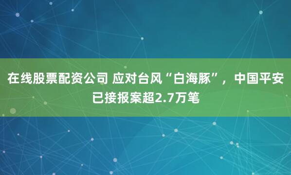 在线股票配资公司 应对台风“白海豚”，中国平安已接报案超2.7万笔