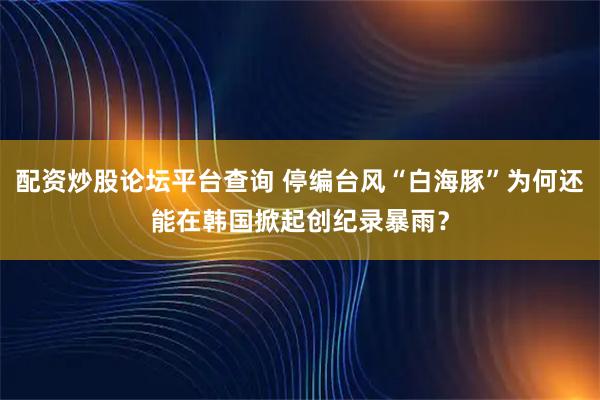 配资炒股论坛平台查询 停编台风“白海豚”为何还能在韩国掀起创纪录暴雨？