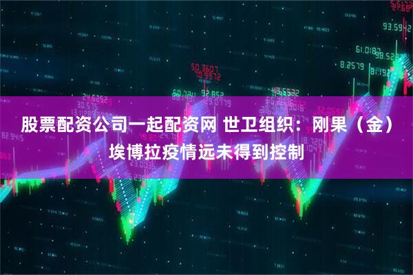 股票配资公司一起配资网 世卫组织：刚果（金）埃博拉疫情远未得到控制